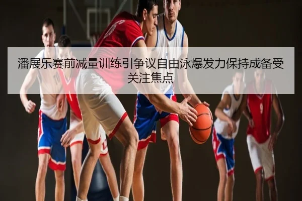 潘展乐赛前减量训练引争议自由泳爆发力保持成备受关注焦点
