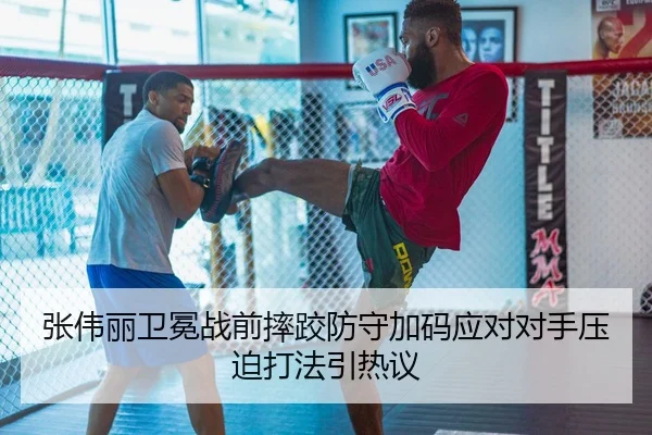 张伟丽卫冕战前摔跤防守加码应对对手压迫打法引热议