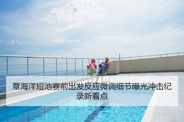 覃海洋短池赛前出发反应微调细节曝光冲击纪录新看点