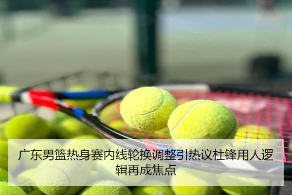 广东男篮热身赛内线轮换调整引热议杜锋用人逻辑再成焦点