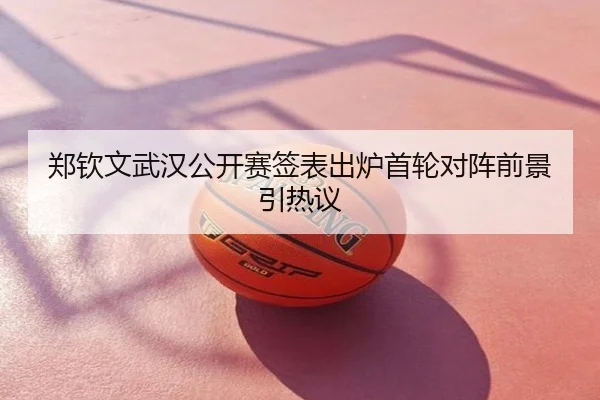 郑钦文武汉公开赛签表出炉首轮对阵前景引热议