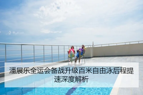 潘展乐全运会备战升级百米自由泳后程提速深度解析