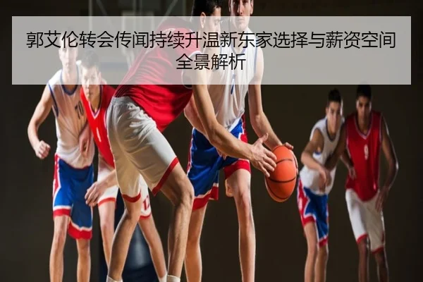 郭艾伦转会传闻持续升温新东家选择与薪资空间全景解析
